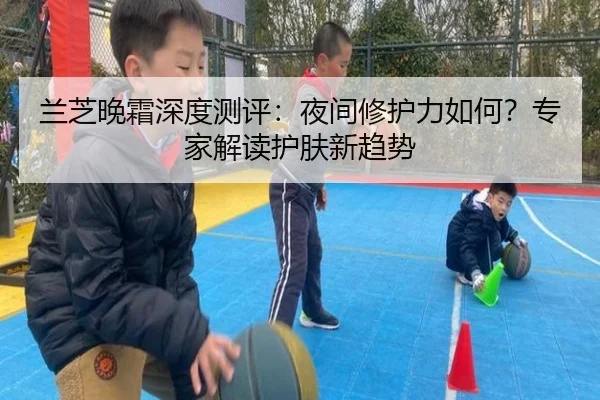 兰芝晚霜深度测评：夜间修护力如何？专家解读护肤新趋势