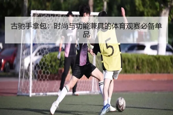 古驰手拿包：时尚与功能兼具的体育观赛必备单品